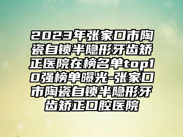 2023年张家口市陶瓷自锁半隐形牙齿矫正医院在榜名单top10强榜单曝光-张家口市陶瓷自锁半隐形牙齿矫正口腔医院