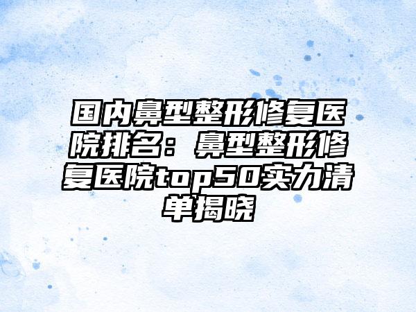 国内鼻型整形修复医院排名：鼻型整形修复医院top50实力清单揭晓