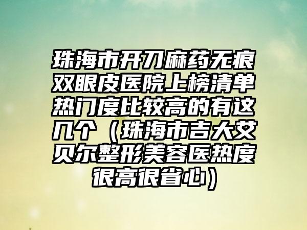 珠海市开刀麻药无痕双眼皮医院上榜清单热门度比较高的有这几个（珠海市吉大艾贝尔整形美容医热度很高很省心）