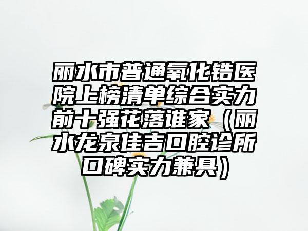 丽水市普通氧化锆医院上榜清单综合实力前十强花落谁家（丽水龙泉佳吉口腔诊所口碑实力兼具）