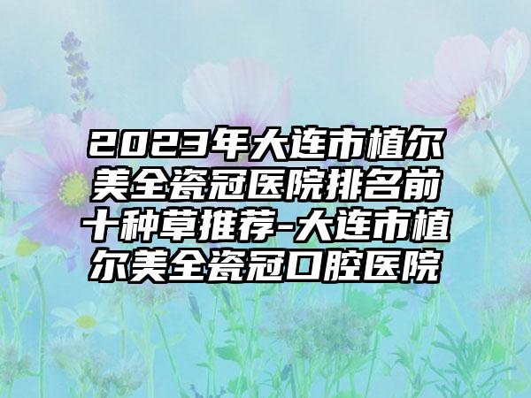 2023年大连市植尔美全瓷冠医院排名前十种草推荐-大连市植尔美全瓷冠口腔医院