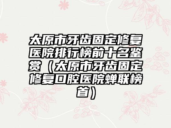 太原市牙齿固定修复医院排行榜前十名鉴赏（太原市牙齿固定修复口腔医院蝉联榜首）