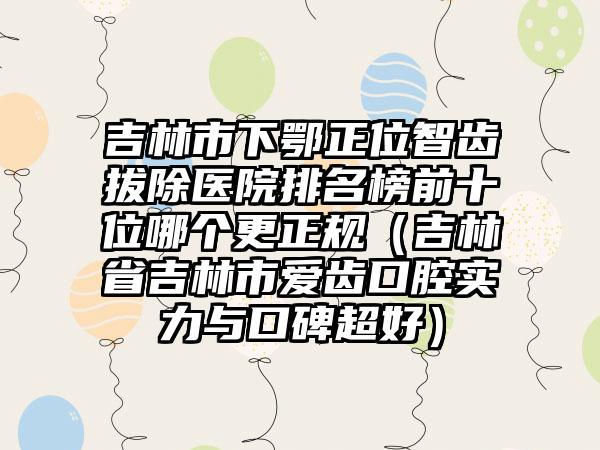 吉林市下鄂正位智齿拔除医院排名榜前十位哪个更正规（吉林省吉林市爱齿口腔实力与口碑超好）