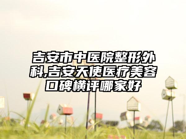 吉安市中医院整形外科,吉安天使医疗美容口碑横评哪家好