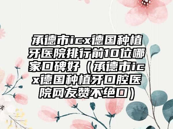 承德市icx德国种植牙医院排行前10位哪家口碑好（承德市icx德国种植牙口腔医院网友赞不绝口）