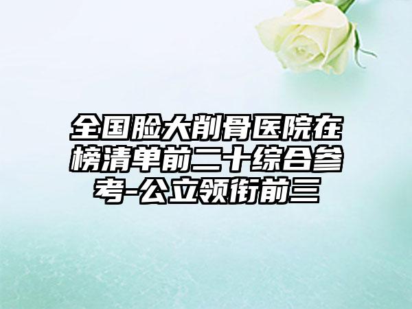 全国脸大削骨医院在榜清单前二十综合参考-公立领衔前三