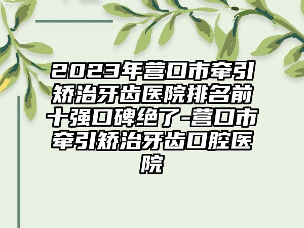 2023年营口市牵引矫治牙齿医院排名前十强口碑绝了-营口市牵引矫治牙齿口腔医院