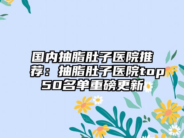 国内抽脂肚子医院推荐：抽脂肚子医院top50名单重磅更新