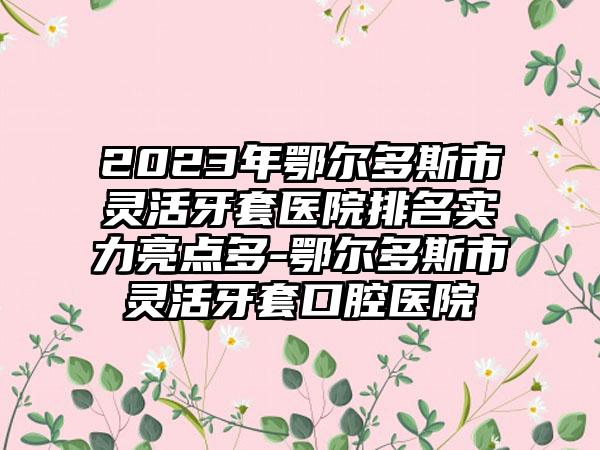 2023年鄂尔多斯市灵活牙套医院排名实力亮点多-鄂尔多斯市灵活牙套口腔医院