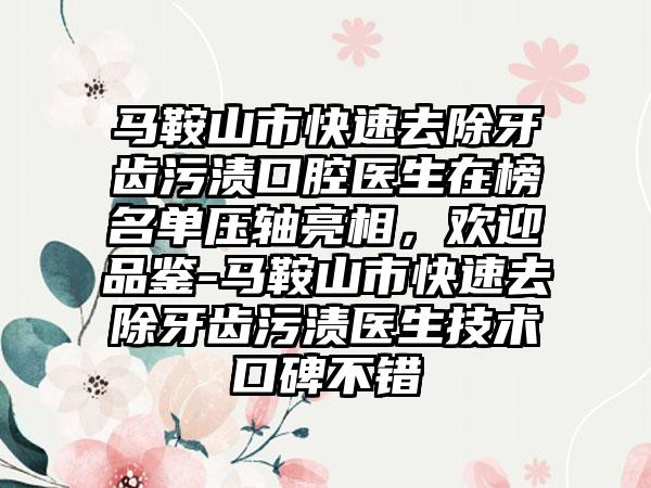 马鞍山市快速去除牙齿污渍口腔医生在榜名单压轴亮相，欢迎品鉴-马鞍山市快速去除牙齿污渍医生技术口碑不错