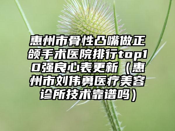 惠州市骨性凸嘴做正颌手术医院排行top10强良心表更新（惠州市刘伟勇医疗美容诊所技术靠谱吗）