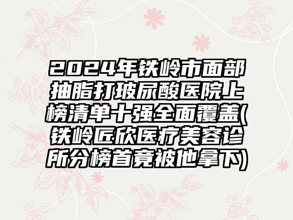 2024年铁岭市面部抽脂打玻尿酸医院上榜清单十强全面覆盖(铁岭匠欣医疗美容诊所分榜首竟被他拿下)