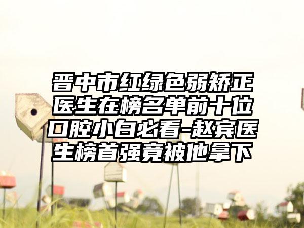 晋中市红绿色弱矫正医生在榜名单前十位口腔小白必看-赵宾医生榜首强竟被他拿下