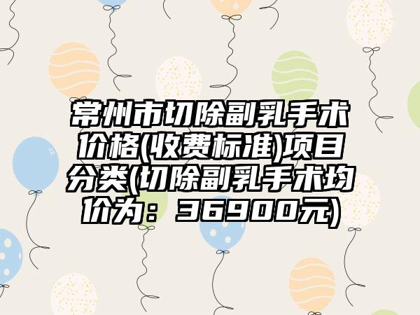 常州市切除副乳手术价格(收费标准)项目分类(切除副乳手术均价为：36900元)