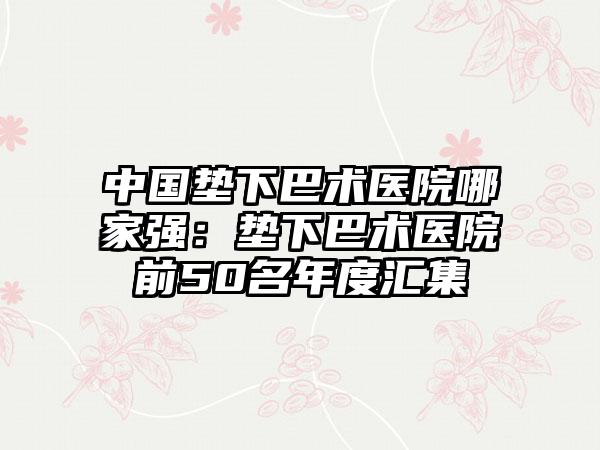 中国垫下巴术医院哪家强：垫下巴术医院前50名年度汇集