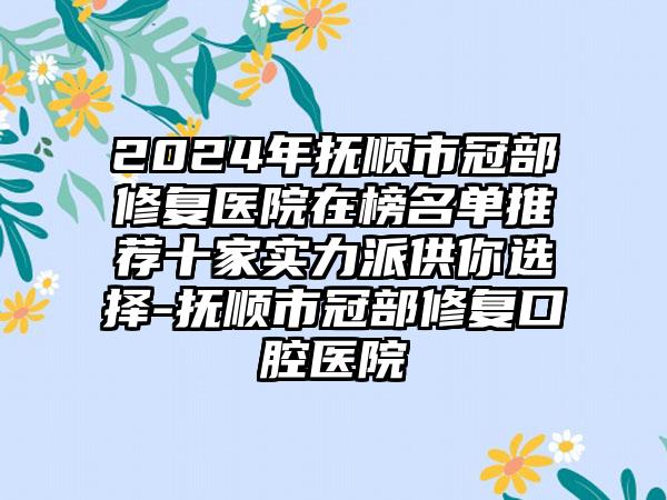 2024年抚顺市冠部修复医院在榜名单推荐十家实力派供你选择-抚顺市冠部修复口腔医院