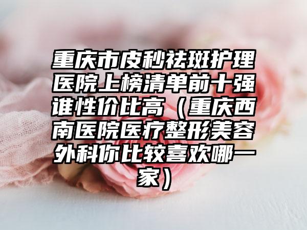 重庆市皮秒祛斑护理医院上榜清单前十强谁性价比高（重庆西南医院医疗整形美容外科你比较喜欢哪一家）