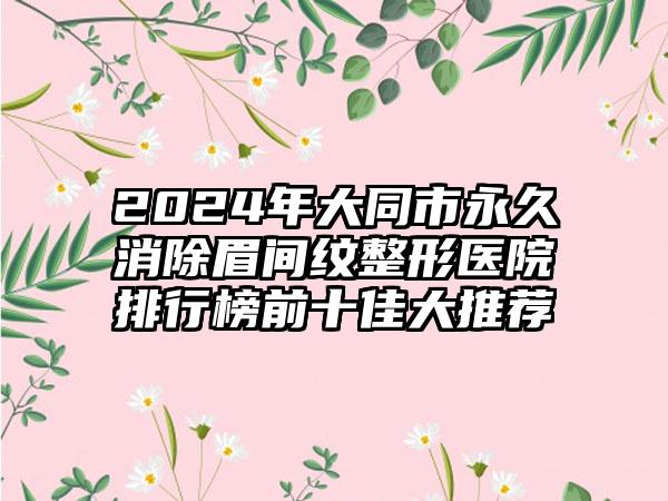 2024年大同市永久消除眉间纹整形医院排行榜前十佳大推荐