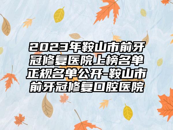 2023年鞍山市前牙冠修复医院上榜名单正规名单公开-鞍山市前牙冠修复口腔医院