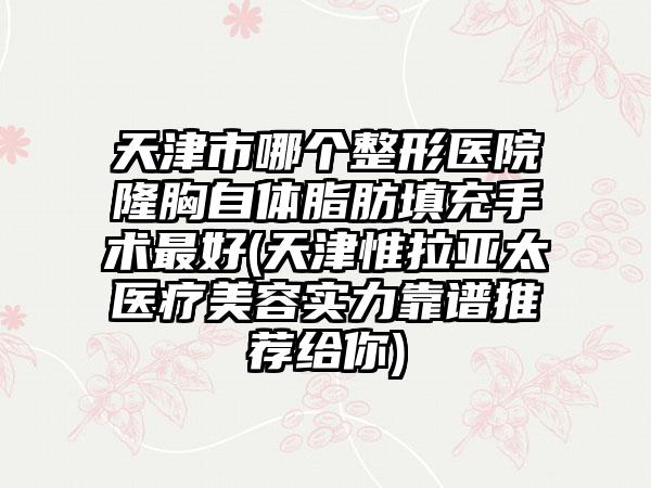 天津市哪个整形医院隆胸自体脂肪填充手术最好(天津惟拉亚太医疗美容实力靠谱推荐给你)