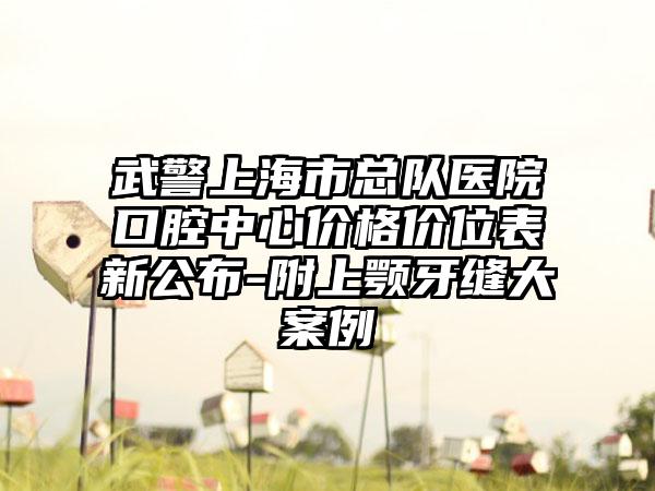 武警上海市总队医院口腔中心价格价位表新公布-附上颚牙缝大案例