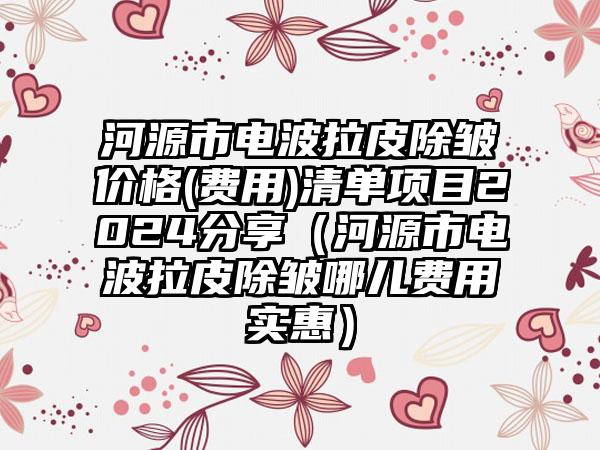 河源市电波拉皮除皱价格(费用)清单项目2024分享（河源市电波拉皮除皱哪儿费用实惠）