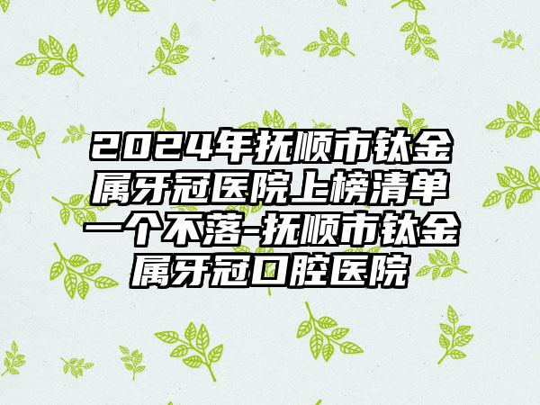 2024年抚顺市钛金属牙冠医院上榜清单一个不落-抚顺市钛金属牙冠口腔医院