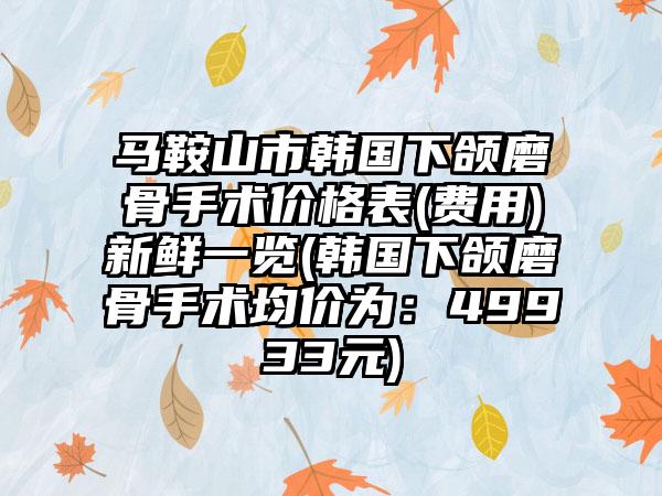 马鞍山市韩国下颌磨骨手术价格表(费用)新鲜一览(韩国下颌磨骨手术均价为：49933元)