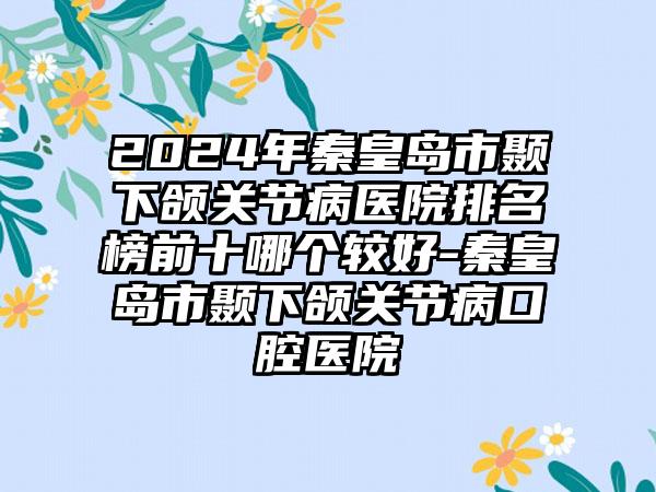 2024年秦皇岛市颞下颌关节病医院排名榜前十哪个较好-秦皇岛市颞下颌关节病口腔医院