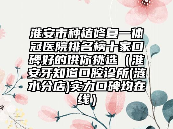 淮安市种植修复一体冠医院排名榜十家口碑好的供你挑选（淮安牙知道口腔诊所(涟水分店)实力口碑均在线）