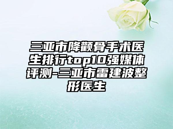 三亚市降颧骨手术医生排行top10强媒体评测-三亚市雷建波整形医生