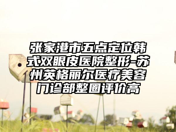 张家港市五点定位韩式双眼皮医院整形-苏州英格丽尔医疗美容门诊部整圈评价高