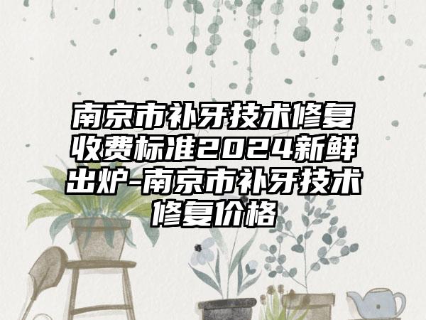 南京市补牙技术修复收费标准2024新鲜出炉-南京市补牙技术修复价格