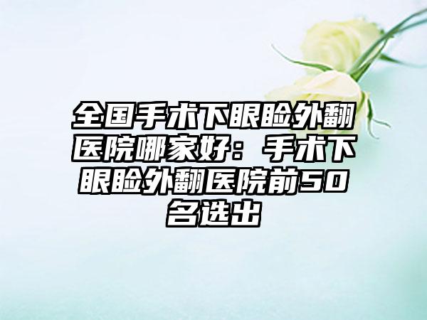 全国手术下眼睑外翻医院哪家好：手术下眼睑外翻医院前50名选出