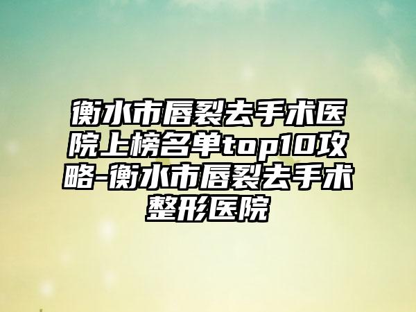 衡水市唇裂去手术医院上榜名单top10攻略-衡水市唇裂去手术整形医院