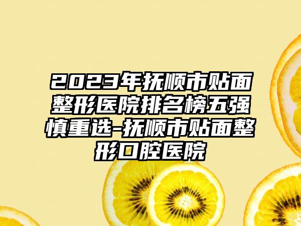 2023年抚顺市贴面整形医院排名榜五强慎重选-抚顺市贴面整形口腔医院