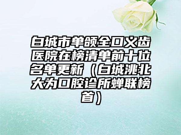 白城市单颌全口义齿医院在榜清单前十位名单更新（白城洮北大为口腔诊所蝉联榜首）