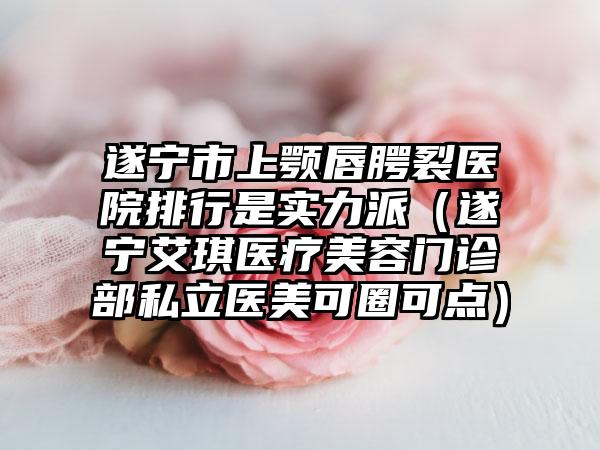 遂宁市上颚唇腭裂医院排行是实力派（遂宁艾琪医疗美容门诊部私立医美可圈可点）