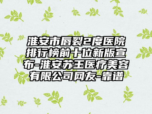 淮安市唇裂2度医院排行榜前十位新版宣布-淮安苏王医疗美容有限公司网友-靠谱