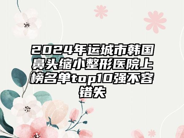 2024年运城市韩国鼻头缩小整形医院上榜名单top10强不容错失