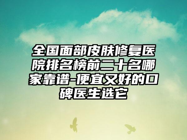 全国面部皮肤修复医院排名榜前二十名哪家靠谱-便宜又好的口碑医生选它