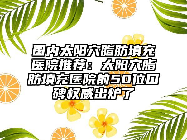 国内太阳穴脂肪填充医院推荐：太阳穴脂肪填充医院前50位口碑权威出炉了