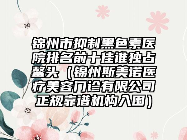 锦州市抑制黑色素医院排名前十佳谁独占鳌头（锦州斯美诺医疗美容门诊有限公司正规靠谱机构入围）