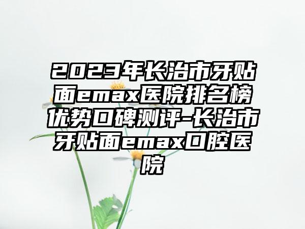 2023年长治市牙贴面emax医院排名榜优势口碑测评-长治市牙贴面emax口腔医院