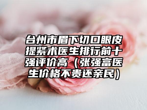 台州市眉下切口眼皮提紧术医生排行前十强评价高（张强富医生价格不贵还亲民）