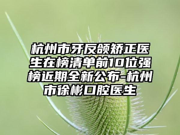 杭州市牙反颌矫正医生在榜清单前10位强榜近期全新公布-杭州市徐彬口腔医生