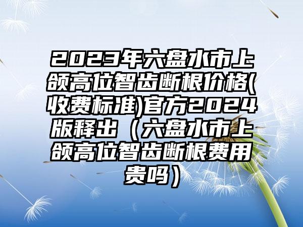 2023年六盘水市上颌高位智齿断根价格(收费标准)官方2024版释出（六盘水市上颌高位智齿断根费用贵吗）