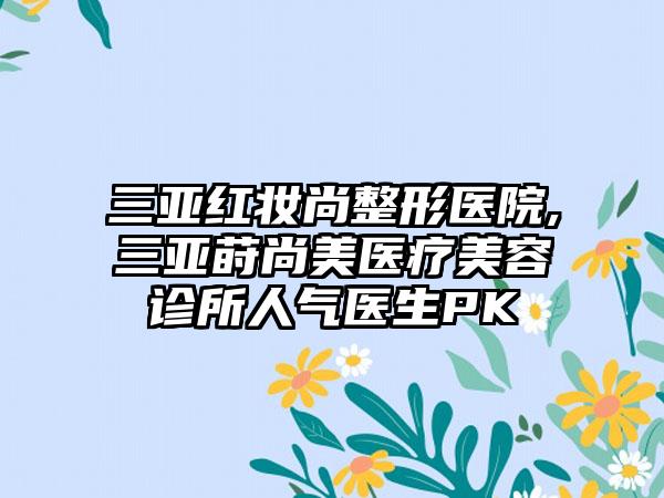 三亚红妆尚整形医院,三亚莳尚美医疗美容诊所人气医生PK