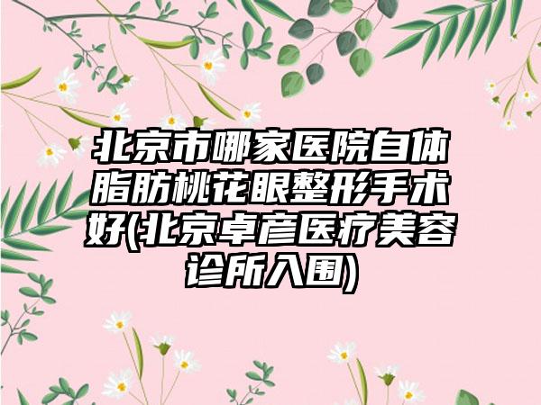 北京市哪家医院自体脂肪桃花眼整形手术好(北京卓彦医疗美容诊所入围)