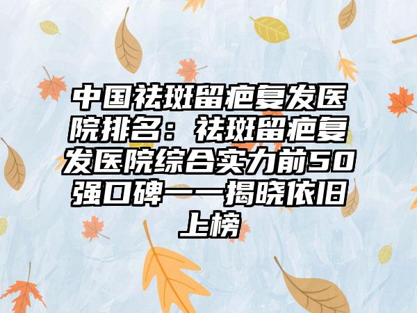 中国祛斑留疤复发医院排名：祛斑留疤复发医院综合实力前50强口碑一一揭晓依旧上榜